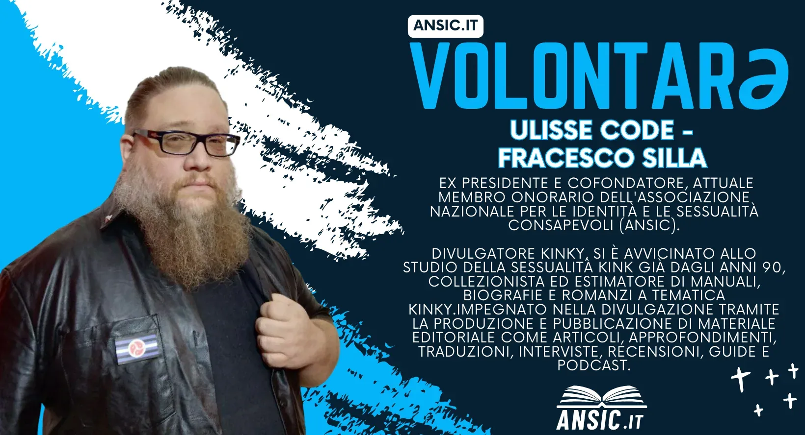 Volontarə ANSIC: Ulisse Code — Francesco Silla, ex presidente e cofondatore, oggi membro onorario dell'Associazione Nazionale per le Identità e le Sessualità Consapevoli. Divulgatore kinky, si è avvicinato allo studio della sessualità kink già dagli anni Novanta; collezionista ed estimatore di manuali, biografie e romanzi a tematica kinky, impegnato nella divulgazione con articoli, approfondimenti, traduzioni, interviste, recensioni, guide e podcast.