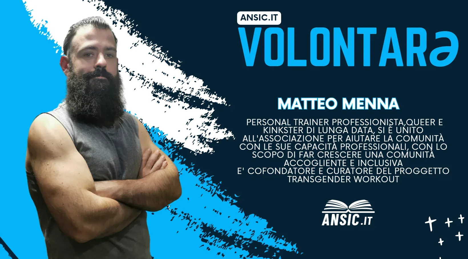 Volontarə ANSIC: Matteo Menna, personal trainer professionista, queer e kinkster di lunga data. Si è unito all'associazione per aiutare la comunità con le sue capacità professionali, con lo scopo di far crescere una comunità accogliente e inclusiva. È cofondatore e curatore del progetto Transgender Workout.