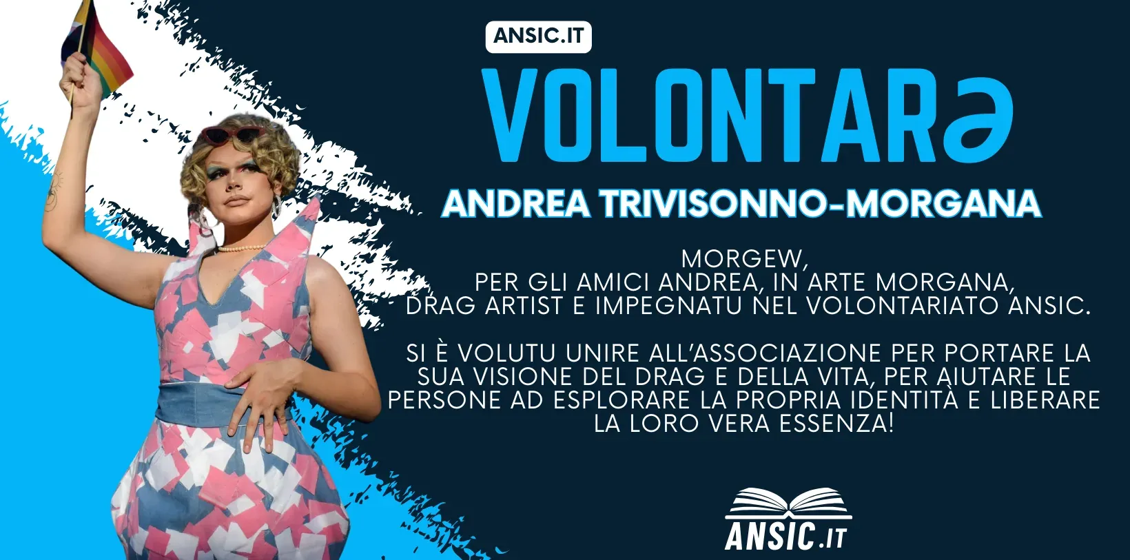 Volontarə ANSIC: Andrea Trivisonno — Morgana. Morgew, per gli amici Andrea, in arte Morgana, drag artist e impegnatu nel volontariato ANSIC. Si è volutu unire all'associazione per portare la sua visione del drag e della vita, e per aiutare le persone a esplorare la propria identità e a liberare la loro vera essenza.