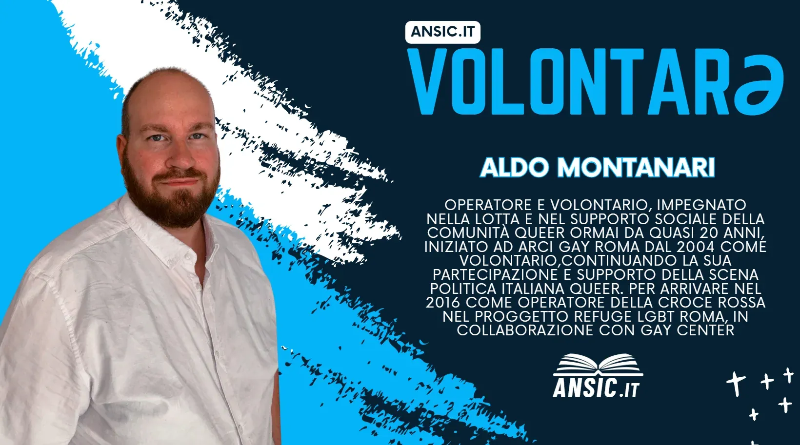 Volontarə ANSIC: Aldo Montanari, operatore e volontario impegnato da quasi vent'anni nella lotta e nel supporto sociale della comunità queer. Ha iniziato all'Arcigay di Roma nel 2004 come volontario, continuando a partecipare e a sostenere la scena politica queer italiana, fino ad arrivare nel 2016 come operatore della Croce Rossa nel progetto Refuge LGBT Roma, in collaborazione con il Gay Center.