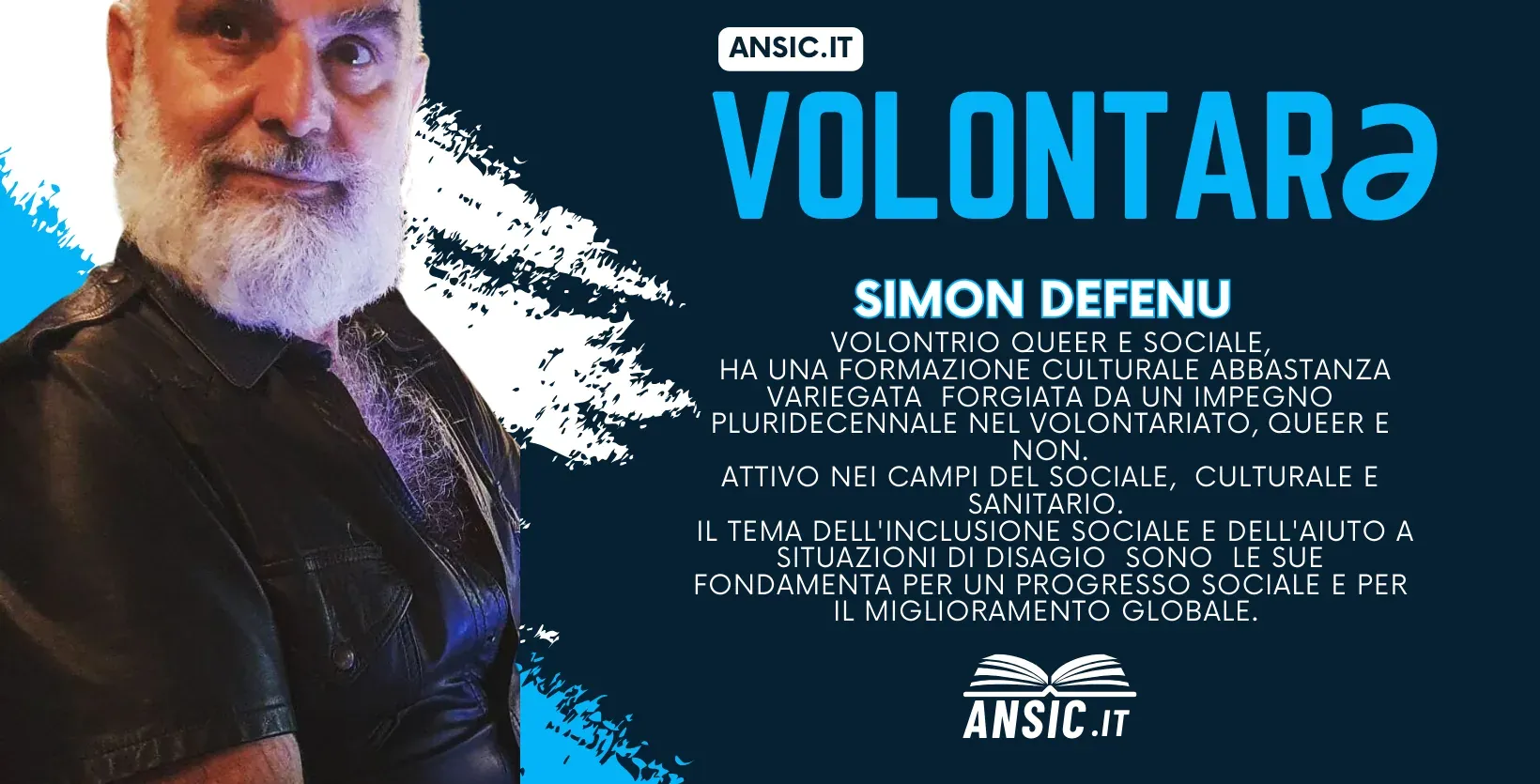Volontarə ANSIC: Simon Defenu, volontario queer e sociale. Ha una formazione culturale variegata, forgiata da un impegno pluridecennale nel volontariato, queer e non, ed è attivo nei campi sociale, culturale e sanitario. L'inclusione sociale e l'aiuto a chi si trova in situazioni di disagio sono per lui le fondamenta di un progresso sociale e di un miglioramento globale.