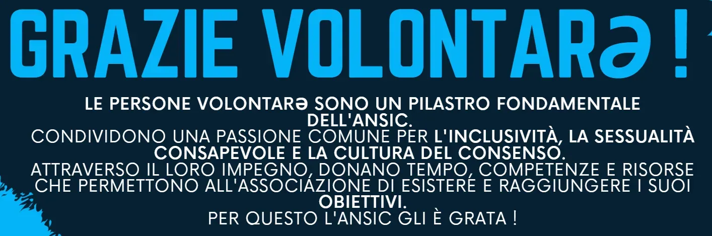 Grazie volontarə! Le persone volontarə sono un pilastro fondamentale dell'ANSIC: condividono una passione comune per l'inclusività, la sessualità consapevole e la cultura del consenso, e attraverso il loro impegno donano tempo, competenze e risorse che permettono all'associazione di esistere e di raggiungere i suoi obiettivi. Per questo l'ANSIC gli è grata.